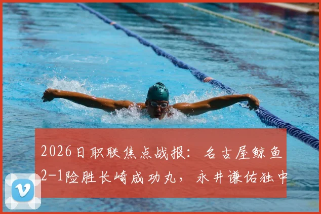 2026日职联焦点战报:名古屋鲸鱼2-1险胜长崎成功丸,永井谦佑独中两元关键球解析