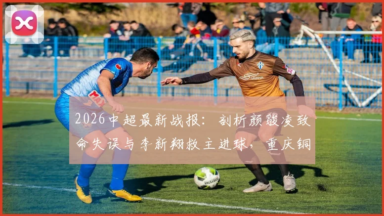 2026中超最新战报：剖析颜骏凌致命失误与李新翔救主进球，重庆铜梁龙2-1爆冷击败上海海港全场回顾