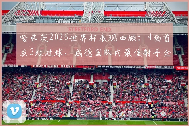 哈弗茨2026世界杯表现回顾:4场首发3粒进球,成德国队内最佳射手全解析