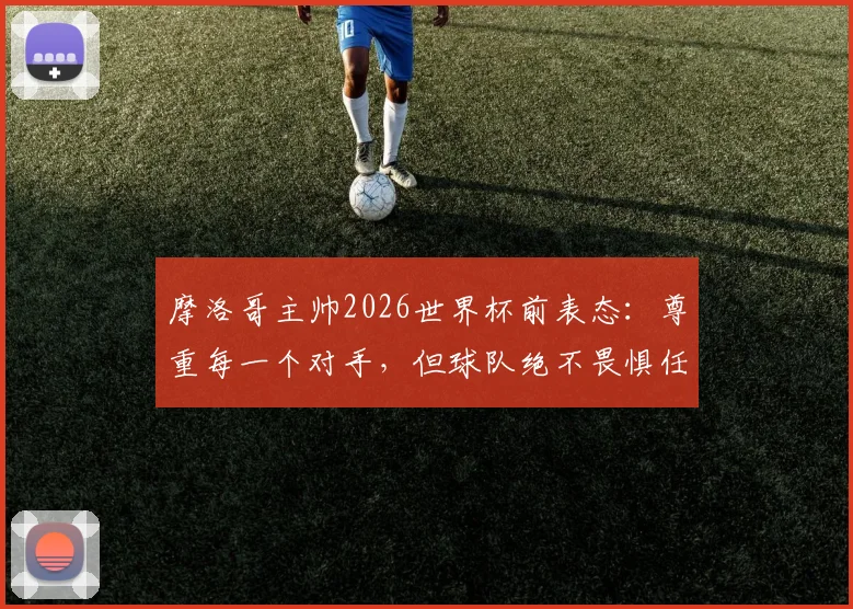 摩洛哥主帅2026世界杯前表态：尊重每一个对手，但球队绝不畏惧任何挑战，深入解析北非之狮的崛起之路