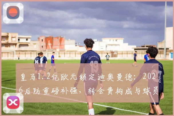 皇马1.2亿欧元锁定迪奥曼德：2026后防重磅补强，转会费构成与球员实力深度剖析