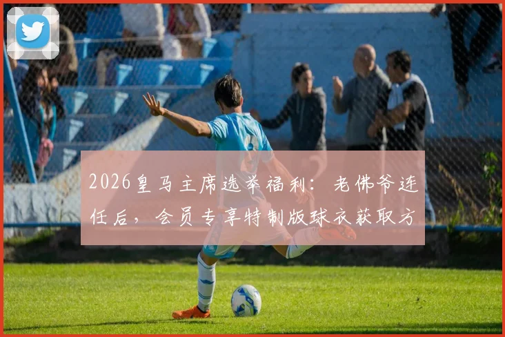 2026皇马主席选举福利:老佛爷连任后,会员专享特制版球衣获取方法与意义解读