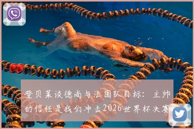 登贝莱谈德尚与法国队目标：主帅的信任是我们冲击2026世界杯决赛的关键，球员如何看待团队角色