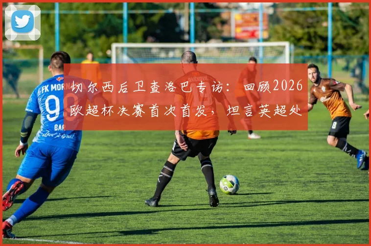 切尔西后卫查洛巴专访：回顾2026欧超杯决赛首次首发，坦言英超处子球永生难忘