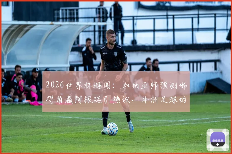 2026世界杯趣闻：加纳巫师预测佛得角赢阿根廷引热议，非洲足球的“神秘力量”与真实实力探讨