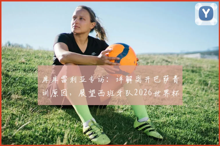 库库雷利亚专访：详解离开巴萨青训原因，展望西班牙队2026世界杯夺冠前景