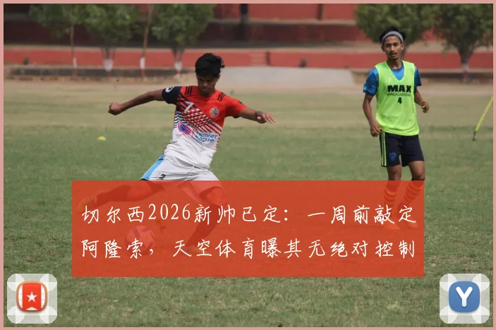 切尔西2026新帅已定:一周前敲定阿隆索,天空体育曝其无绝对控制权,合同细节引关注