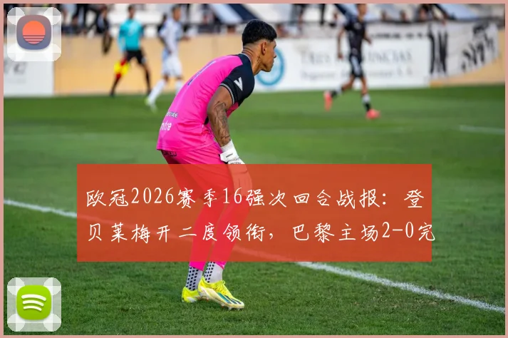欧冠2026赛季16强次回合战报：登贝莱梅开二度领衔，巴黎主场2-0完胜利物浦，总比分4-0强势晋级八强