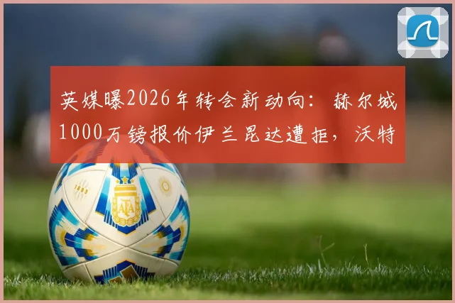 英媒曝2026年转会新动向:赫尔城1000万镑报价伊兰昆达遭拒,沃特福德态度坚决