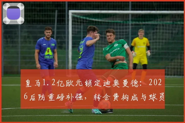 皇马1.2亿欧元锁定迪奥曼德:2026后防重磅补强,转会费构成与球员实力深度剖析