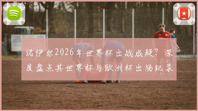 诺伊尔2026年世界杯出战成疑？深度盘点其世界杯与欧洲杯出场纪录，对比卡西利亚斯等传奇门将数据