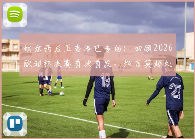 切尔西后卫查洛巴专访：回顾2026欧超杯决赛首次首发，坦言英超处子球永生难忘