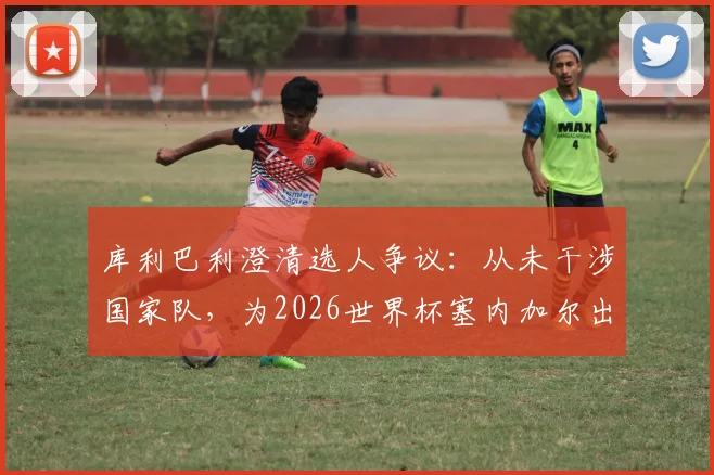 库利巴利澄清选人争议：从未干涉国家队，为2026世界杯塞内加尔出局承担全责