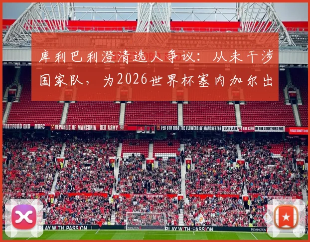库利巴利澄清选人争议:从未干涉国家队,为2026世界杯塞内加尔出局承担全责