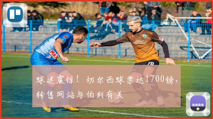 球迷震惊！切尔西球票达1700镑，转售网站与伯利有关