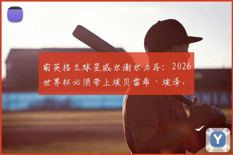 前英格兰球星威尔谢尔力荐:2026世界杯必须带上埃贝雷希·埃泽,斗牛士军团就是这么成功的