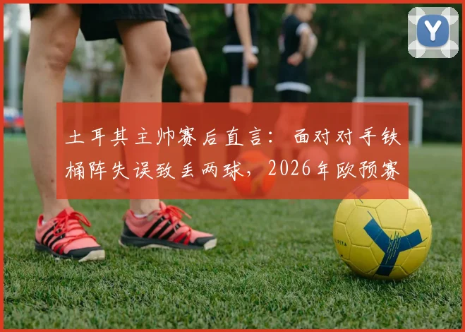 土耳其主帅赛后直言:面对对手铁桶阵失误致丢两球,2026年欧预赛战术需调整
