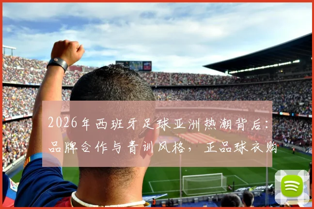 2026年西班牙足球亚洲热潮背后：品牌合作与青训风格，正品球衣购买指南全解析