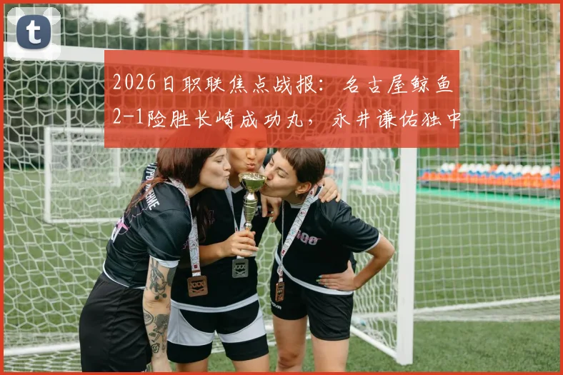 2026日职联焦点战报：名古屋鲸鱼2-1险胜长崎成功丸，永井谦佑独中两元关键球解析