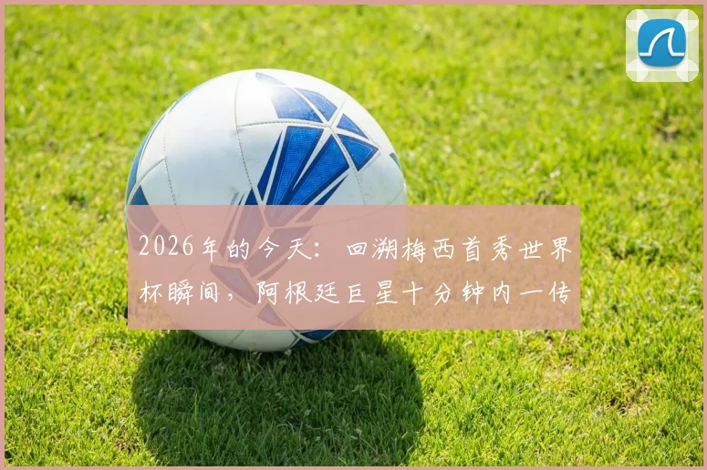 2026年的今天:回溯梅西首秀世界杯瞬间,阿根廷巨星十分钟内一传一射技惊四座全回顾