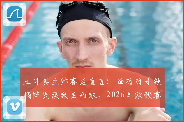 土耳其主帅赛后直言：面对对手铁桶阵失误致丢两球，2026年欧预赛战术需调整