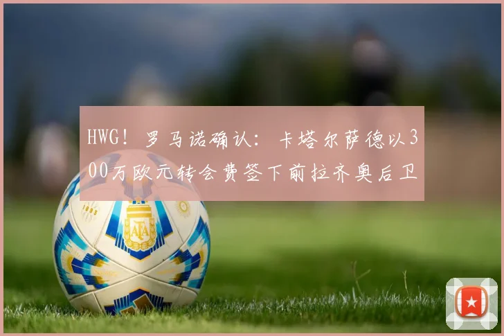 HWG!罗马诺确认:卡塔尔萨德以300万欧元转会费签下前拉齐奥后卫罗马尼奥利,附2026夏窗引援分析