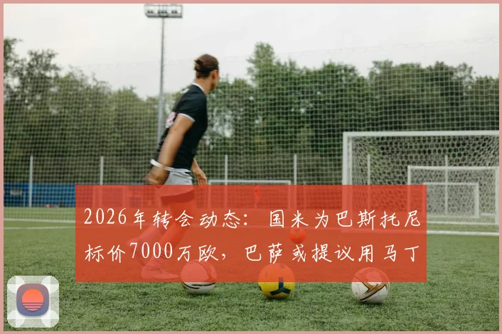 2026年转会动态:国米为巴斯托尼标价7000万欧,巴萨或提议用马丁内斯进行交换