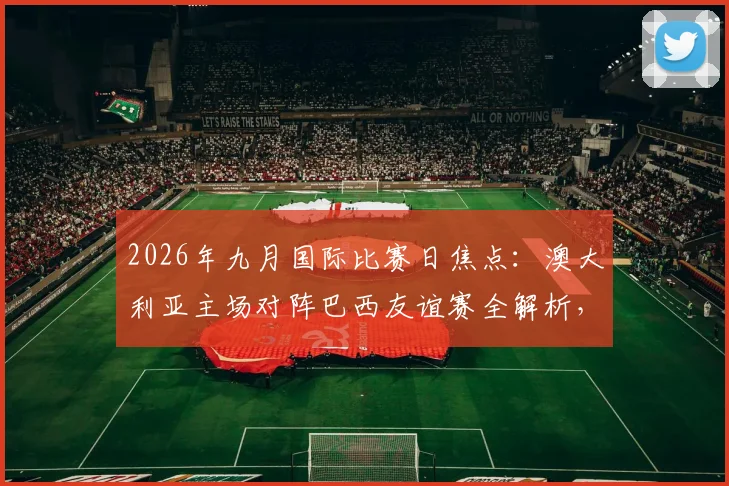 2026年九月国际比赛日焦点：澳大利亚主场对阵巴西友谊赛全解析，附历史交锋、购票指南与赛程看点