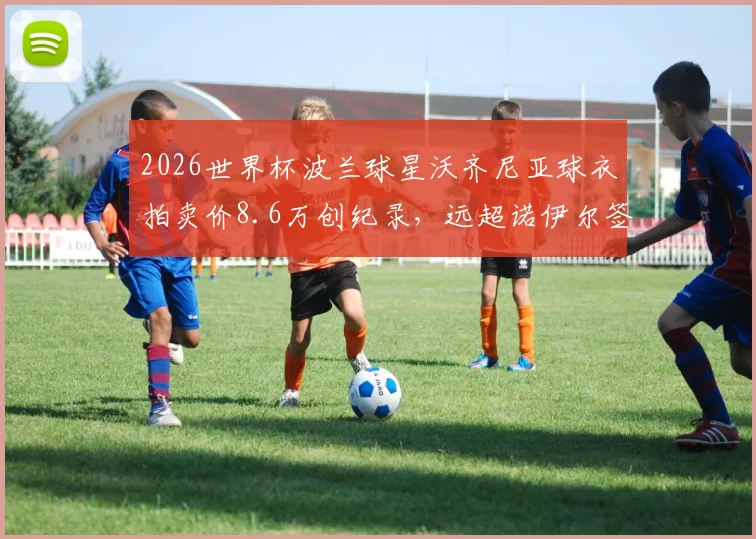 2026世界杯波兰球星沃齐尼亚球衣拍卖价8.6万创纪录，远超诺伊尔签名球衣市场价格