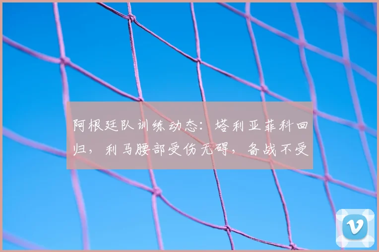 阿根廷队训练动态:塔利亚菲科回归,利马腰部受伤无碍,备战不受影响