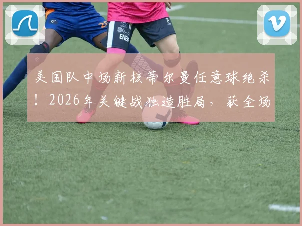 美国队中场新核蒂尔曼任意球绝杀！2026年关键战独造胜局，获全场最佳球员深度解析