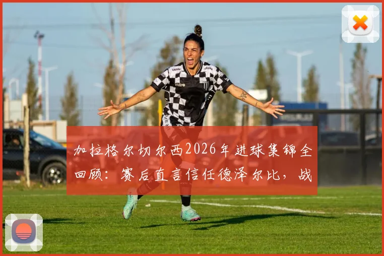 加拉格尔切尔西2026年进球集锦全回顾：赛后直言信任德泽尔比，战术影响与续约前景深度解析