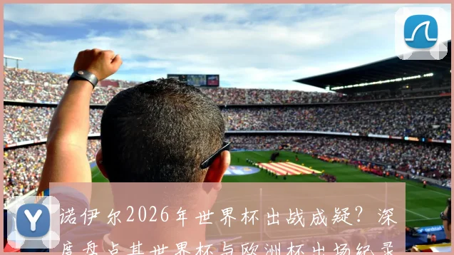 诺伊尔2026年世界杯出战成疑？深度盘点其世界杯与欧洲杯出场纪录，对比卡西利亚斯等传奇门将数据