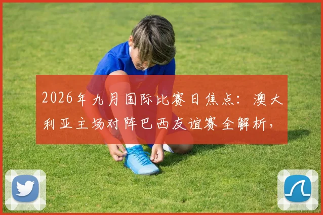 2026年九月国际比赛日焦点:澳大利亚主场对阵巴西友谊赛全解析,附历史交锋、购票指南与赛程看点
