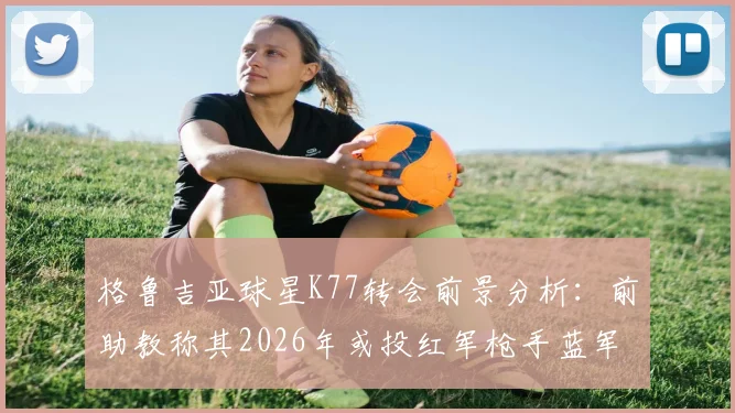 格鲁吉亚球星K77转会前景分析：前助教称其2026年或投红军枪手蓝军等欧冠级球队，那不勒斯要价成关键