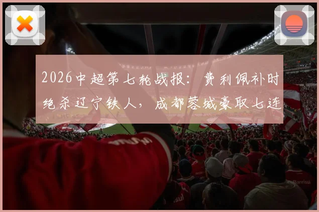 2026中超第七轮战报:费利佩补时绝杀辽宁铁人,成都蓉城豪取七连胜领跑积分榜