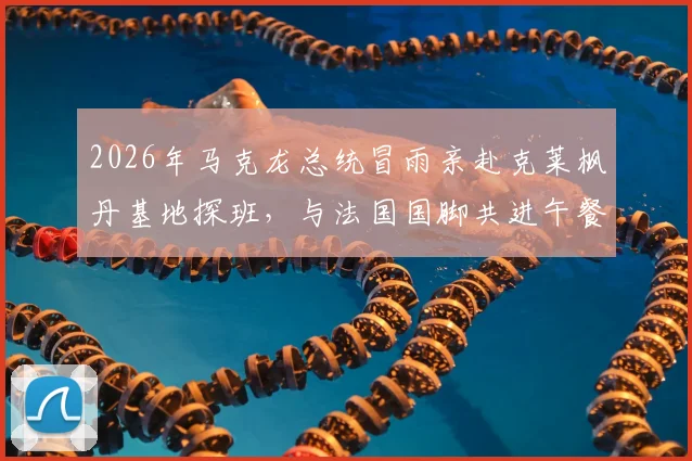 2026年马克龙总统冒雨亲赴克莱枫丹基地探班,与法国国脚共进午餐细节全回顾