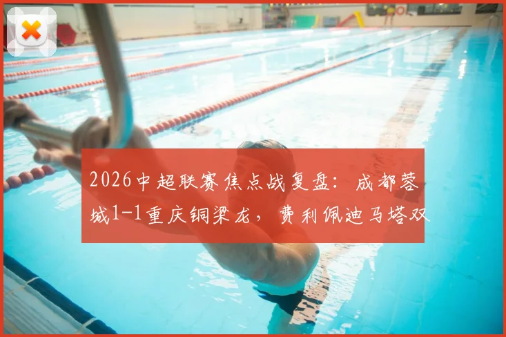 2026中超联赛焦点战复盘:成都蓉城1-1重庆铜梁龙,费利佩迪马塔双双建功,蓉城主场失分解析