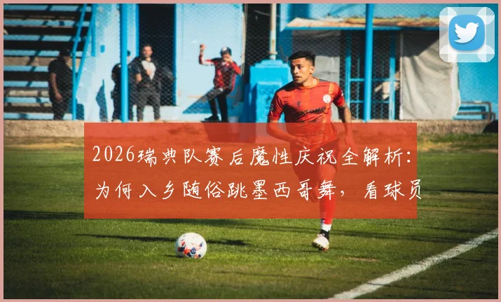 2026瑞典队赛后魔性庆祝全解析：为何入乡随俗跳墨西哥舞，看球员如何玩转赛场文化致敬