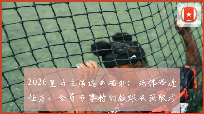 2026皇马主席选举福利：老佛爷连任后，会员专享特制版球衣获取方法与意义解读