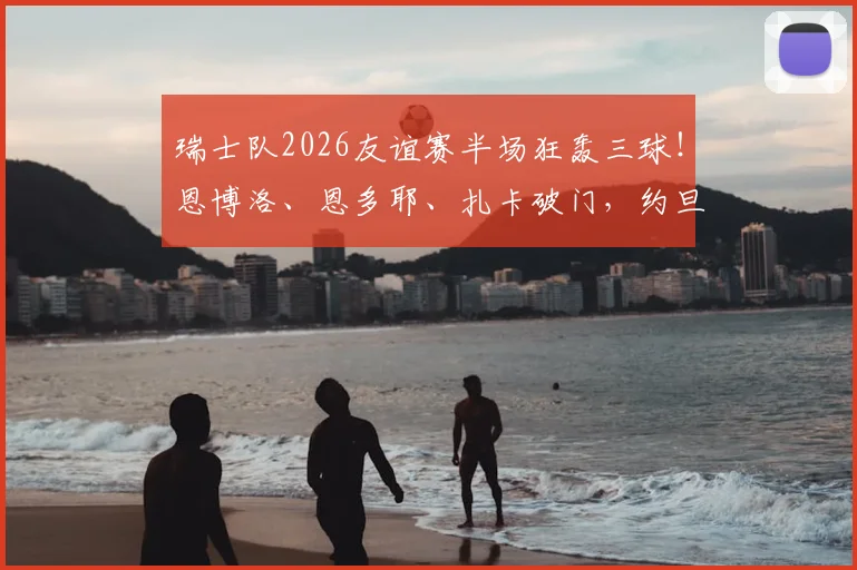 瑞士队2026友谊赛半场狂轰三球！恩博洛、恩多耶、扎卡破门，约旦队半场0-3落后，最新战况与球员表现分析