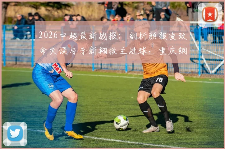 2026中超最新战报:剖析颜骏凌致命失误与李新翔救主进球,重庆铜梁龙2-1爆冷击败上海海港全场回顾