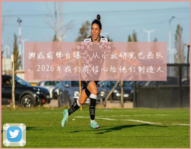挪威前锋自曝:从小就研究巴西队,2026年我们有信心给他们制造大麻烦