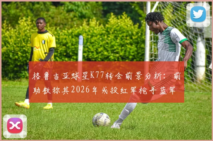 格鲁吉亚球星K77转会前景分析:前助教称其2026年或投红军枪手蓝军等欧冠级球队,那不勒斯要价成关键