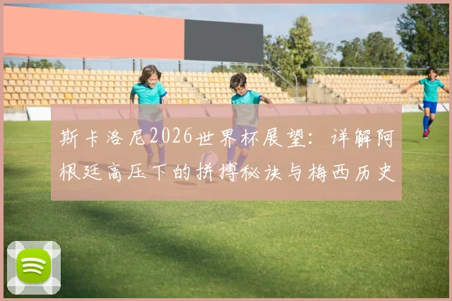 斯卡洛尼2026世界杯展望:详解阿根廷高压下的拼搏秘诀与梅西历史最佳地位的核心论点