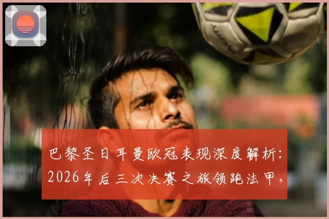 巴黎圣日耳曼欧冠表现深度解析：2026年后三次决赛之旅领跑法甲，为何他们能独占历史第一？