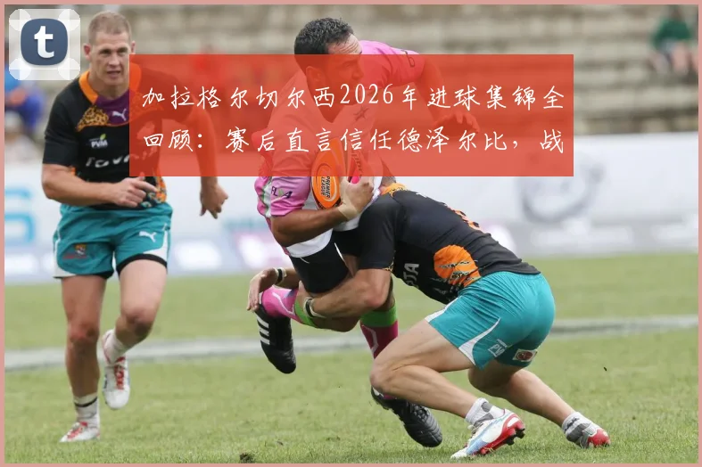 加拉格尔切尔西2026年进球集锦全回顾:赛后直言信任德泽尔比,战术影响与续约前景深度解析