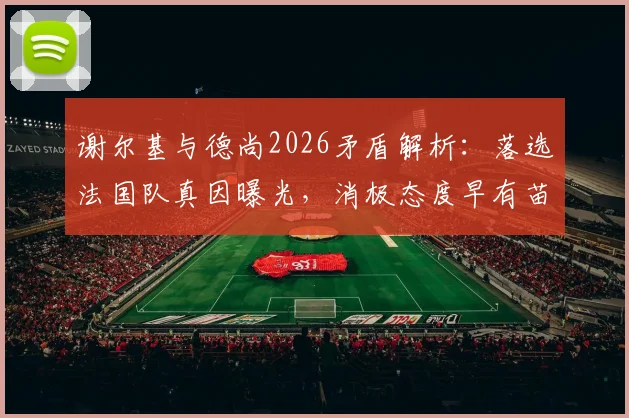 谢尔基与德尚2026矛盾解析：落选法国队真因曝光，消极态度早有苗头，未来前景堪忧