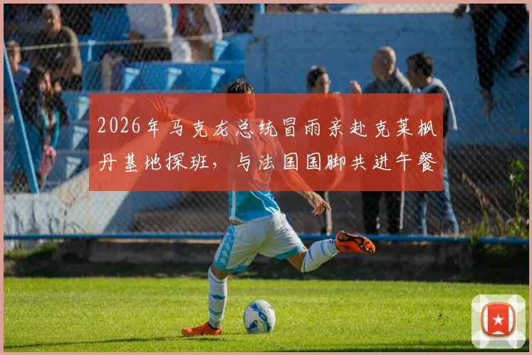 2026年马克龙总统冒雨亲赴克莱枫丹基地探班，与法国国脚共进午餐细节全回顾