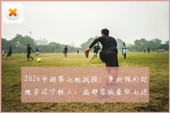 2026中超第七轮战报：费利佩补时绝杀辽宁铁人，成都蓉城豪取七连胜领跑积分榜